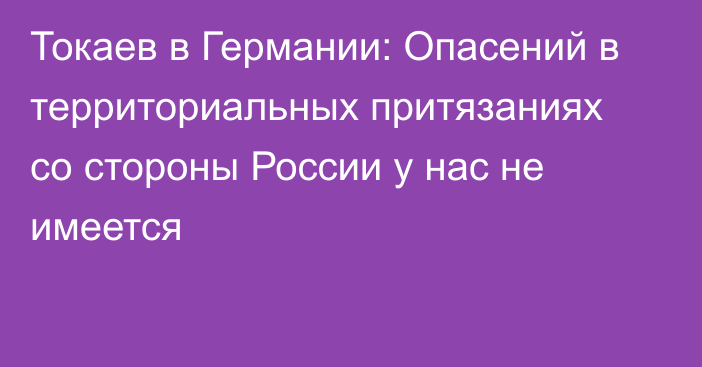 Токаев в Германии: Опасений в территориальных притязаниях со стороны России у нас не имеется