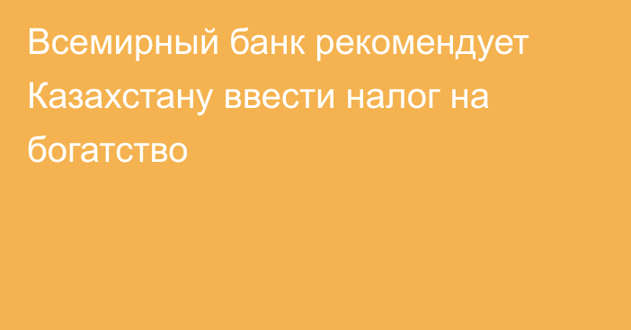 Всемирный банк рекомендует Казахстану ввести налог на богатство