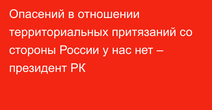 Опасений в отношении территориальных притязаний со стороны России у нас нет – президент РК