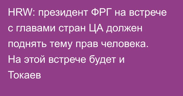 HRW: президент ФРГ на встрече с главами стран ЦА должен поднять тему прав человека. На этой встрече будет и Токаев