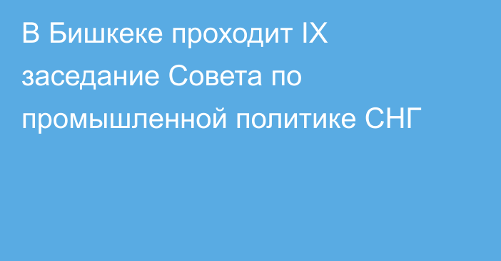 В Бишкеке проходит IX заседание Совета по промышленной политике СНГ 