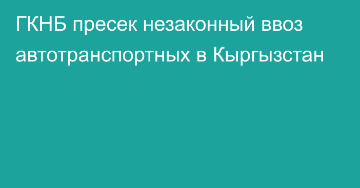 ГКНБ пресек незаконный ввоз автотранспортных в Кыргызстан