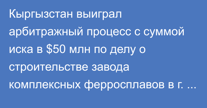 Кыргызстан выиграл арбитражный процесс с суммой иска в $50 млн по делу о строительстве завода комплексных ферросплавов в г. Таш-Кумыр