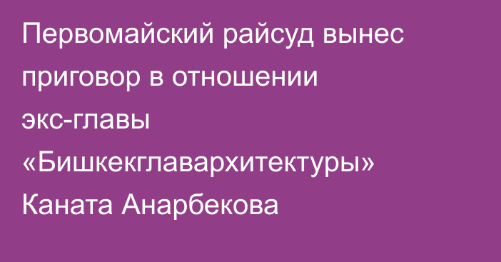 Первомайский райсуд вынес приговор в отношении экс-главы «Бишкекглавархитектуры» Каната Анарбекова