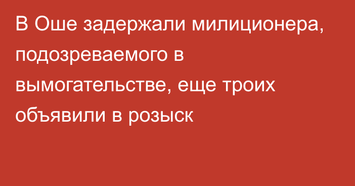 В Оше задержали милиционера, подозреваемого в вымогательстве, еще троих объявили в розыск