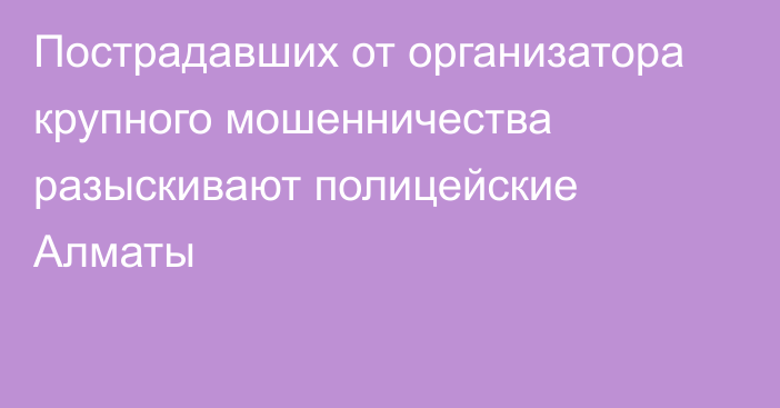 Пострадавших от организатора крупного мошенничества разыскивают полицейские Алматы