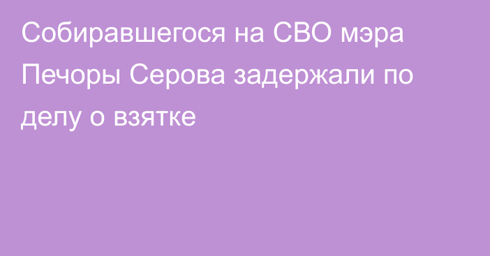 Собиравшегося на СВО мэра Печоры Серова задержали по делу о взятке