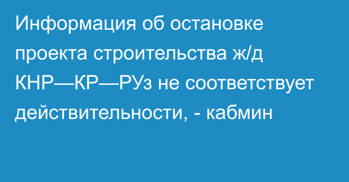 Информация об остановке проекта строительства ж/д КНР—КР—РУз не соответствует действительности, - кабмин