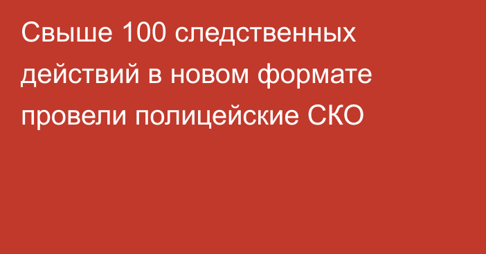 Свыше 100 следственных действий в новом формате провели полицейские СКО