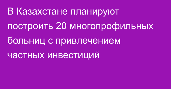 В Казахстане планируют построить 20 многопрофильных больниц с привлечением частных инвестиций