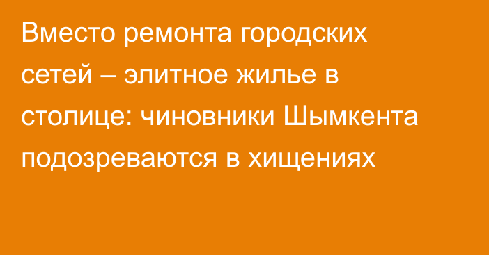 Вместо ремонта городских сетей – элитное жилье в столице: чиновники Шымкента подозреваются в хищениях