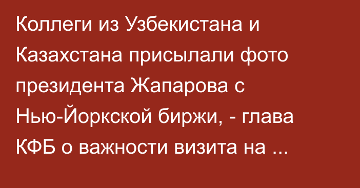 Коллеги из Узбекистана и Казахстана присылали фото президента Жапарова с Нью-Йоркской биржи, - глава КФБ о важности визита на крупнейшую фондовую биржу