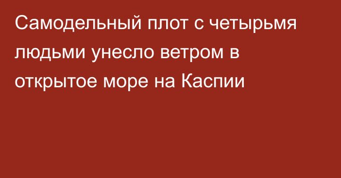 Самодельный плот с четырьмя людьми унесло ветром в открытое море на Каспии