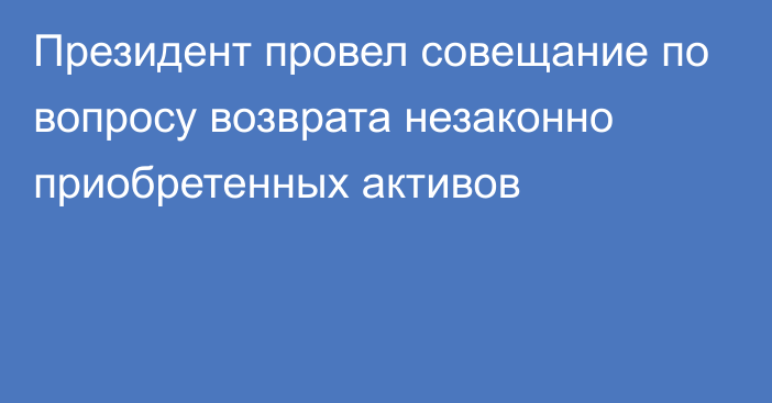 Президент провел совещание по вопросу возврата незаконно приобретенных активов