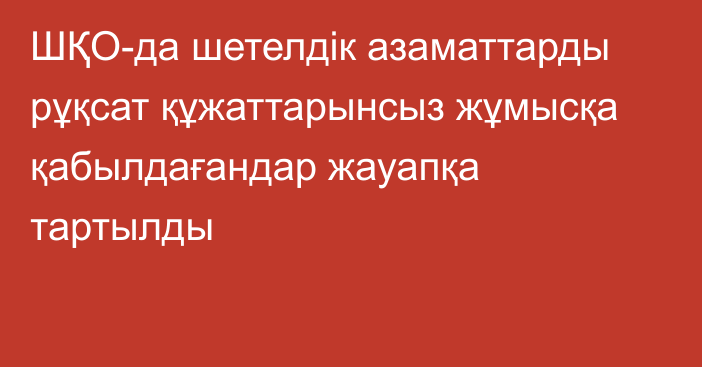 ШҚО-да шетелдік азаматтарды рұқсат құжаттарынсыз жұмысқа қабылдағандар жауапқа тартылды