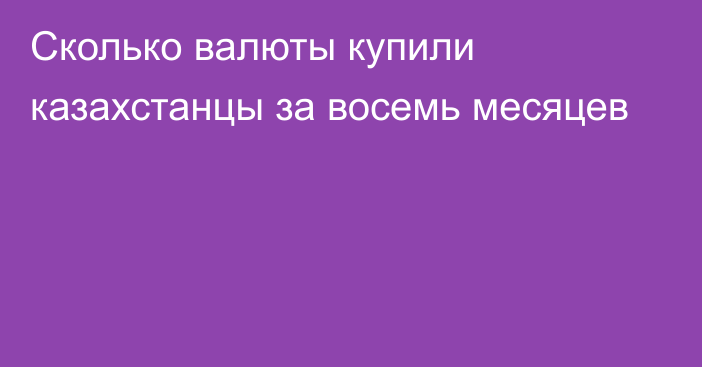 Сколько валюты купили казахстанцы за восемь месяцев