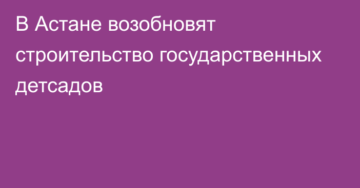 В Астане возобновят строительство государственных детсадов