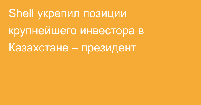 Shell укрепил позиции крупнейшего инвестора в Казахстане – президент