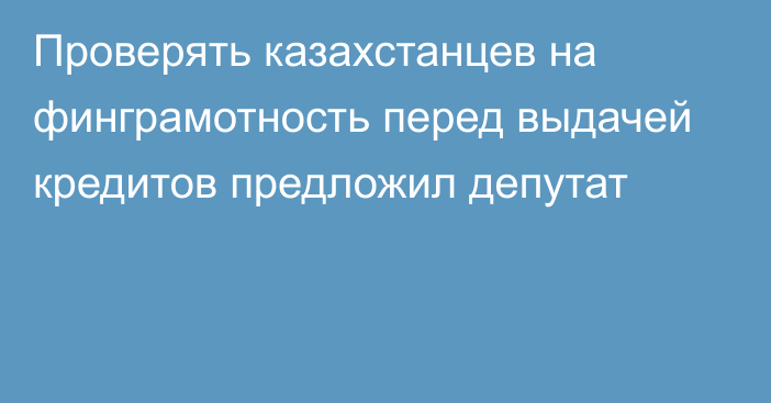 Проверять казахстанцев на финграмотность перед выдачей кредитов предложил депутат