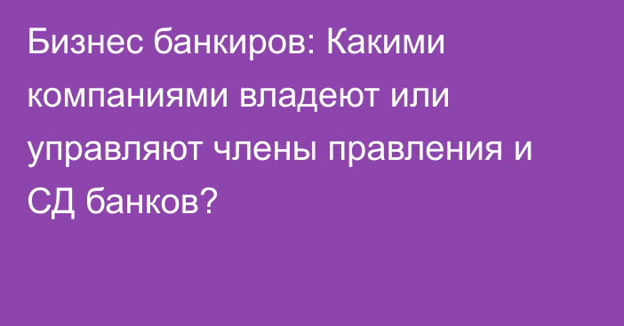 Бизнес банкиров: Какими компаниями владеют или управляют члены правления и СД банков?