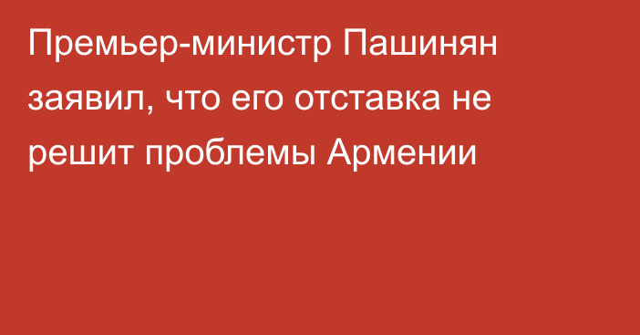 Премьер-министр Пашинян заявил, что его отставка не решит проблемы Армении