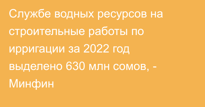 Службе водных ресурсов на строительные работы по ирригации за 2022 год выделено 630 млн сомов, - Минфин