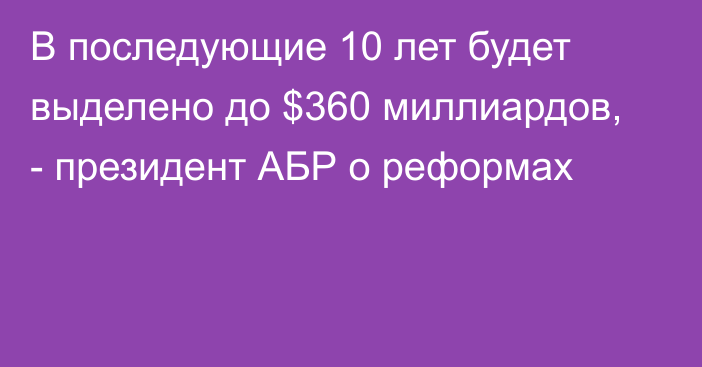 В последующие 10 лет будет выделено до $360 миллиардов, - президент АБР о реформах