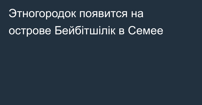 Этногородок появится на острове Бейбітшілік  в Семее