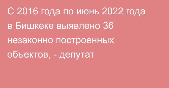 С 2016 года по июнь 2022 года в Бишкеке выявлено 36 незаконно построенных объектов, - депутат