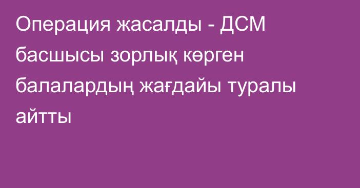 Операция жасалды - ДСМ басшысы зорлық көрген балалардың жағдайы туралы айтты