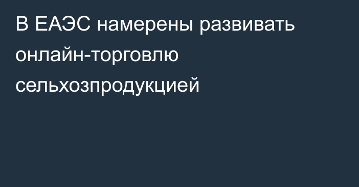 В ЕАЭС намерены развивать онлайн-торговлю сельхозпродукцией