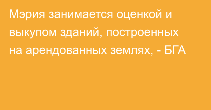 Мэрия занимается оценкой и выкупом зданий, построенных на арендованных землях, - БГА