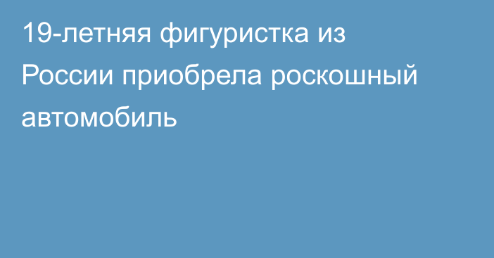 19-летняя фигуристка из России приобрела роскошный автомобиль