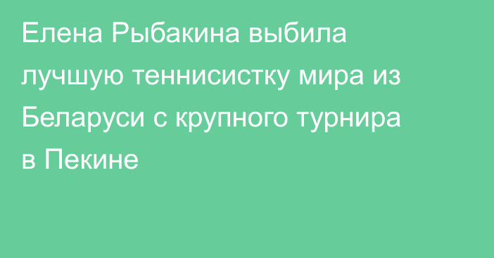 Елена Рыбакина выбила лучшую теннисистку мира из Беларуси с крупного турнира в Пекине