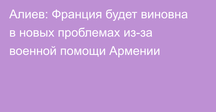 Алиев: Франция будет виновна в новых проблемах из-за военной помощи Армении