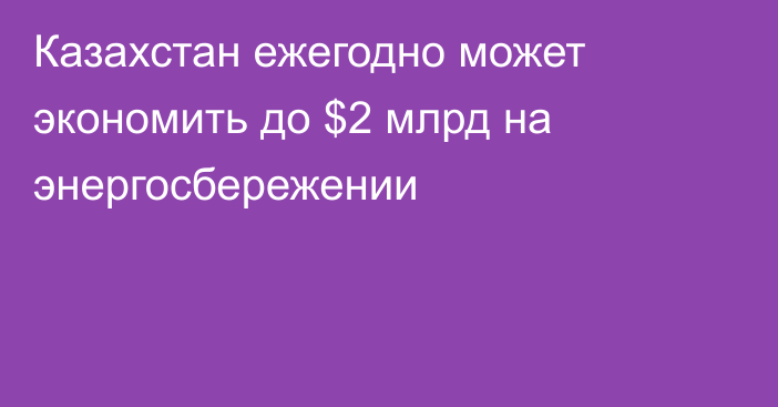 Казахстан ежегодно может экономить до $2 млрд на энергосбережении