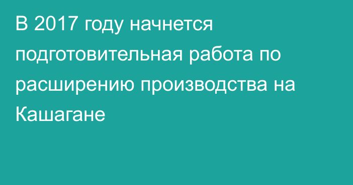 В 2017 году начнется подготовительная работа по расширению производства на Кашагане