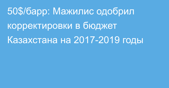 50$/барр: Мажилис одобрил корректировки в бюджет Казахстана на 2017-2019 годы