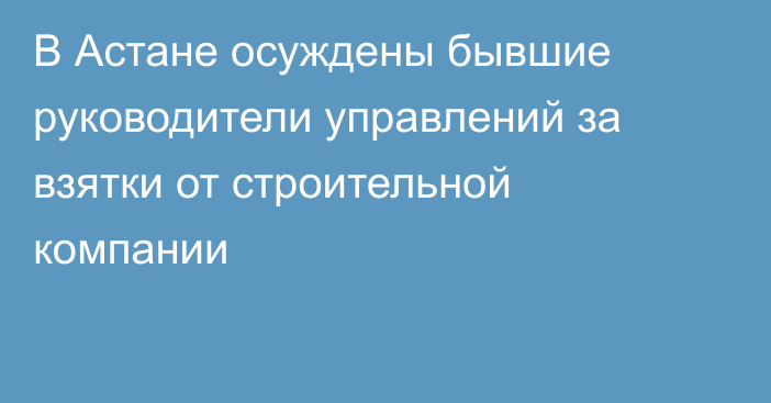 В Астане осуждены бывшие руководители управлений за взятки от строительной компании