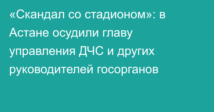 «Скандал со стадионом»: в Астане осудили главу управления ДЧС и других руководителей госорганов