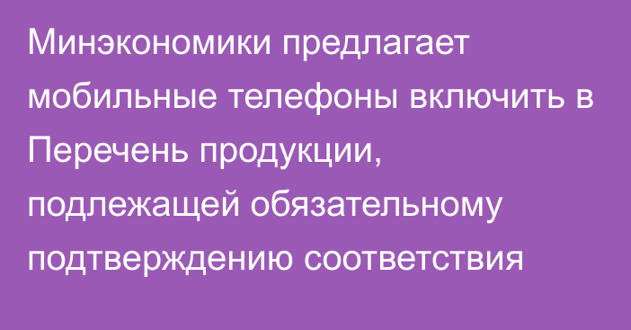 Минэкономики предлагает мобильные телефоны включить в Перечень продукции, подлежащей обязательному подтверждению соответствия