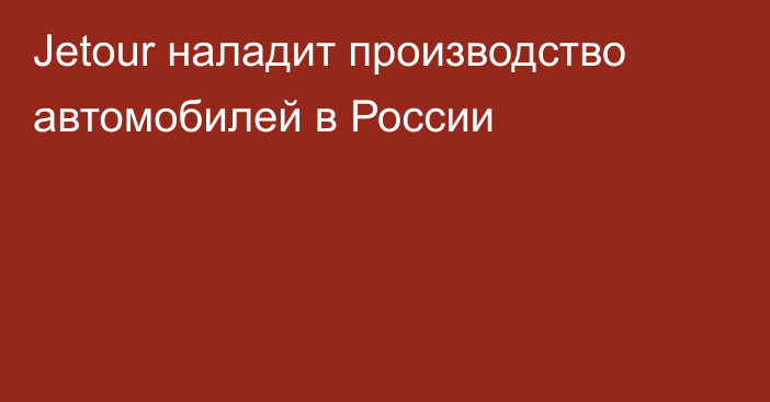 Jetour наладит производство автомобилей в России