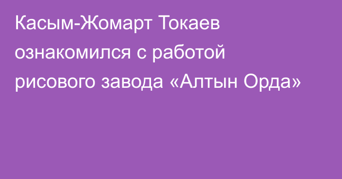 Касым-Жомарт Токаев ознакомился с работой рисового завода «Алтын Орда»