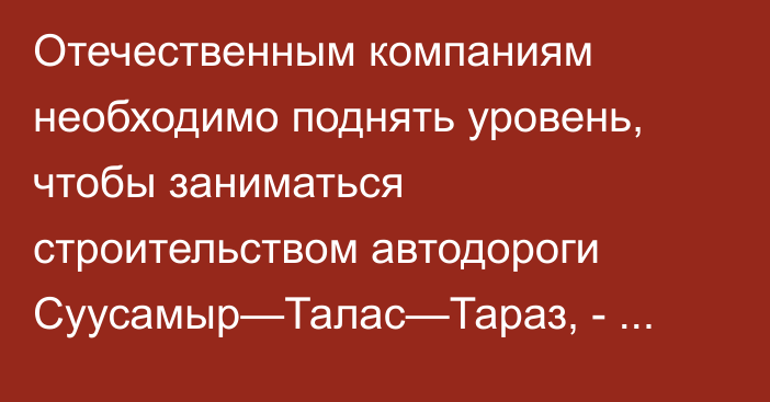Отечественным компаниям необходимо поднять уровень, чтобы заниматься строительством автодороги Суусамыр—Талас—Тараз, - министр Текебаев