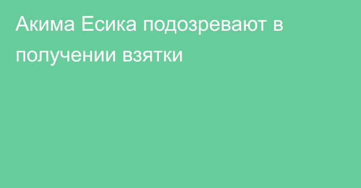 Акима Есика подозревают в получении взятки