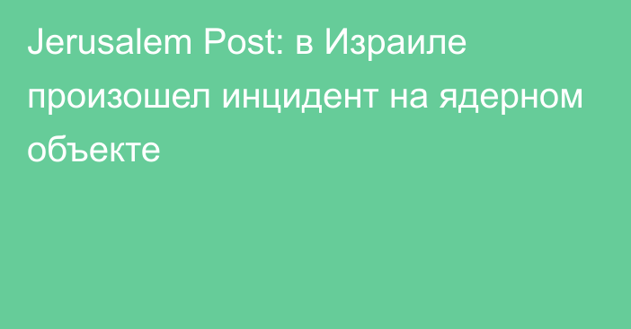 Jerusalem Post: в Израиле произошел инцидент на ядерном объекте