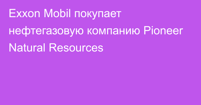 Exxon Mobil покупает нефтегазовую компанию Pioneer Natural Resources