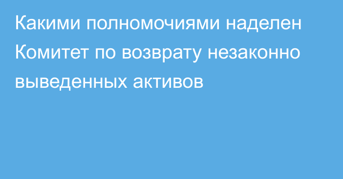 Какими полномочиями наделен Комитет по возврату незаконно выведенных активов