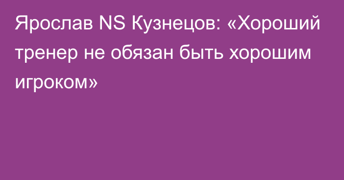 Ярослав NS Кузнецов: «Хороший тренер не обязан быть хорошим игроком»