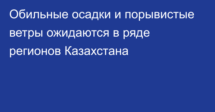 Обильные осадки и порывистые ветры ожидаются в ряде регионов Казахстана